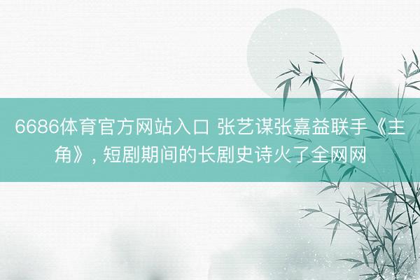 6686体育官方网站入口 张艺谋张嘉益联手《主角》， 短剧期间的长剧史诗火了全网网