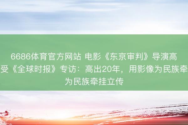 6686体育官方网站 电影《东京审判》导演高群书接受《全球时报》专访：高出20年，用影像为民族牵挂立传