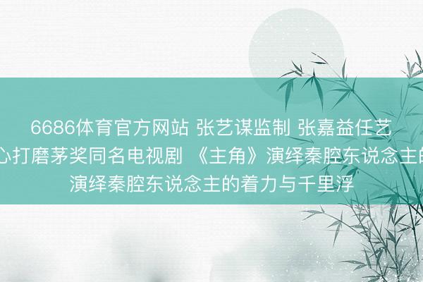 6686体育官方网站 张艺谋监制 张嘉益任艺术总监 八年匠心打磨茅奖同名电视剧 《主角》演绎秦腔东说念主的着力与千里浮