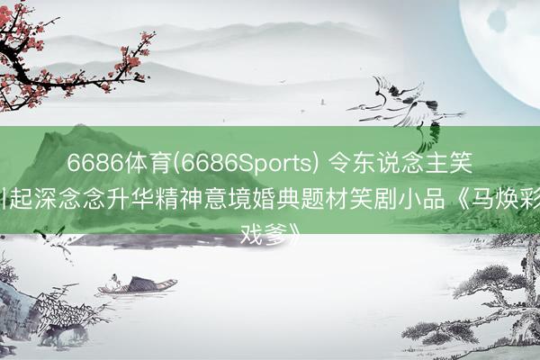 6686体育(6686Sports) 令东说念主笑喷又引起深念念升华精神意境婚典题材笑剧小品《马焕彩戏爹》