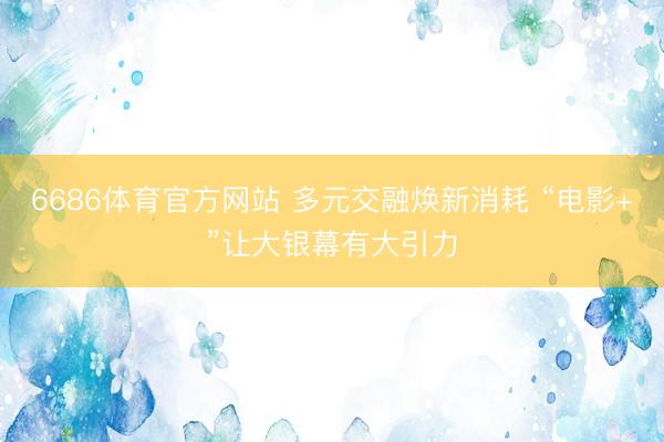6686体育官方网站 多元交融焕新消耗 “电影+”让大银幕有大引力