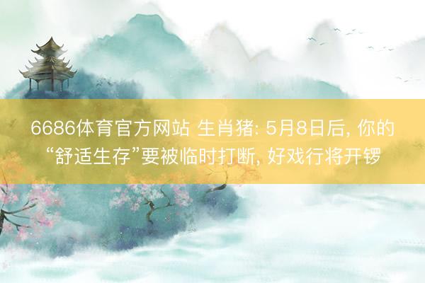 6686体育官方网站 生肖猪: 5月8日后, 你的“舒适生存”要被临时打断, 好戏行将开锣