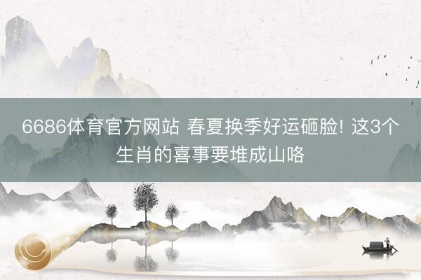 6686体育官方网站 春夏换季好运砸脸! 这3个生肖的喜事要堆成山咯