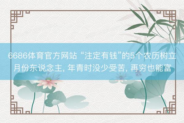 6686体育官方网站 “注定有钱”的5个农历树立月份东说念主， 年青时没少受苦， 再穷也能富