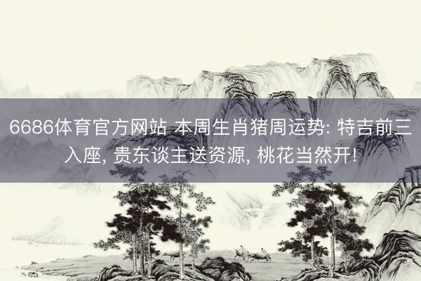 6686体育官方网站 本周生肖猪周运势: 特吉前三入座, 贵东谈主送资源, 桃花当然开!