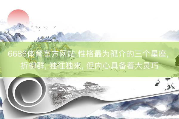 6686体育官方网站 性格最为孤介的三个星座, 折柳群, 独往独来, 但内心具备着大灵巧