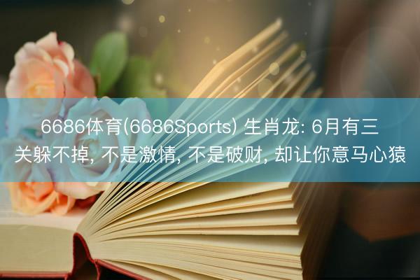 6686体育(6686Sports) 生肖龙: 6月有三关躲不掉， 不是激情， 不是破财， 却让你意马心猿