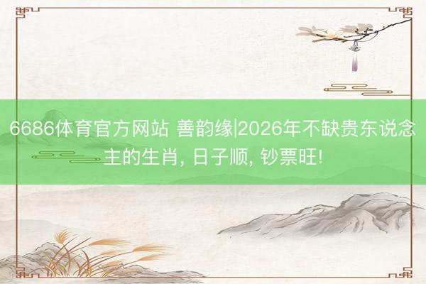6686体育官方网站 善韵缘|2026年不缺贵东说念主的生肖, 日子顺, 钞票旺!
