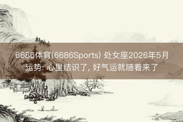 6686体育(6686Sports) 处女座2026年5月运势: 心里结识了, 好气运就随着来了