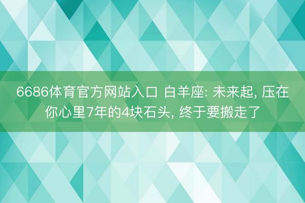 6686体育官方网站入口 白羊座: 未来起， 压在你心里7年的4块石头， 终于要搬走了