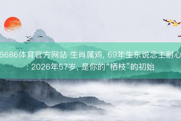6686体育官方网站 生肖属鸡， 69年生东说念主耐心: 2026年57岁， 是你的“栖枝”的初始