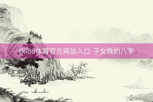 6686体育官方网站入口 子女晚的八字