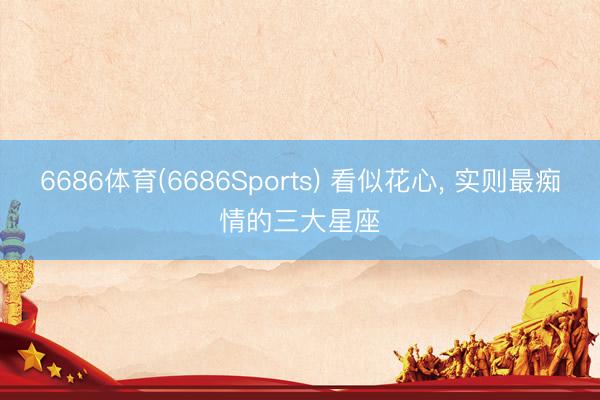 6686体育(6686Sports) 看似花心， 实则最痴情的三大星座