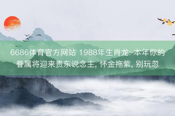 6686体育官方网站 1988年生肖龙: 本年你的眷属将迎来贵东说念主， 怀金拖紫， 别玩忽