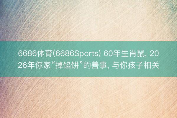 6686体育(6686Sports) 60年生肖鼠， 2026年你家“掉馅饼”的善事， 与你孩子相关