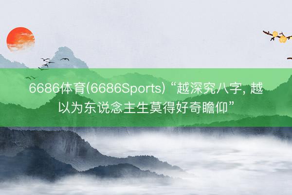 6686体育(6686Sports) “越深究八字， 越以为东说念主生莫得好奇瞻仰”