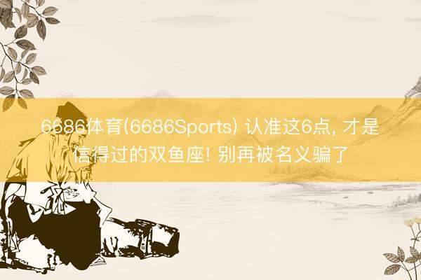 6686体育(6686Sports) 认准这6点， 才是信得过的双鱼座! 别再被名义骗了
