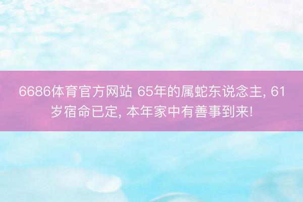 6686体育官方网站 65年的属蛇东说念主， 61岁宿命已定， 本年家中有善事到来!