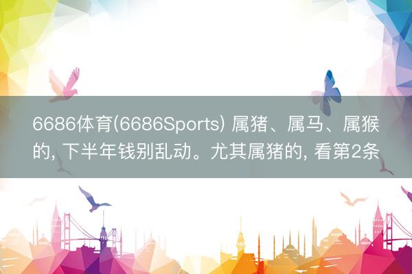 6686体育(6686Sports) 属猪、属马、属猴的， 下半年钱别乱动。尤其属猪的， 看第2条