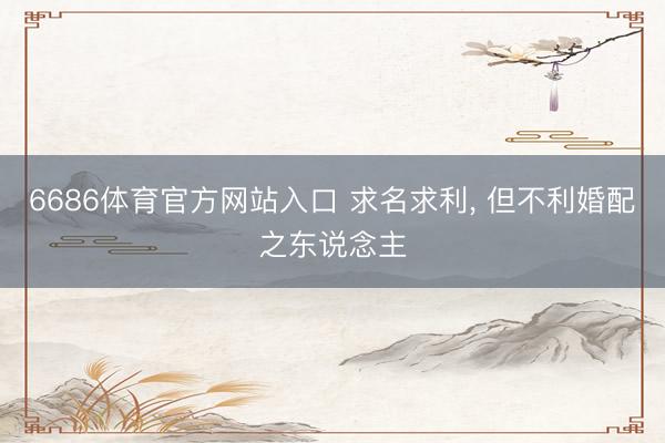 6686体育官方网站入口 求名求利， 但不利婚配之东说念主