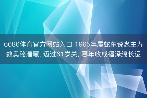 6686体育官方网站入口 1965年属蛇东说念主寿数奥秘潜藏， 迈过61岁关， 暮年收成福泽绵长运