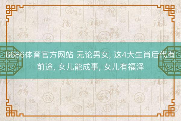 6686体育官方网站 无论男女， 这4大生肖后代有前途， 女儿能成事， 女儿有福泽