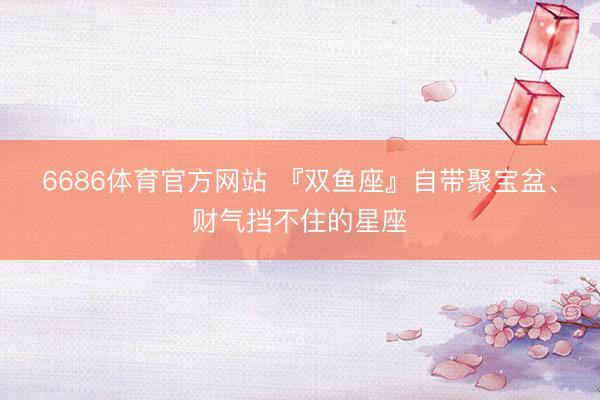 6686体育官方网站 『双鱼座』自带聚宝盆、财气挡不住的星座