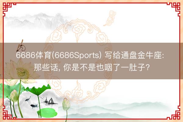 6686体育(6686Sports) 写给通盘金牛座: 那些话， 你是不是也咽了一肚子?