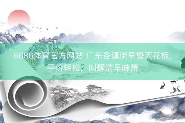 6686体育官方网站 广东各镇街早餐天花板，平价轻松，叫醒清早味蕾