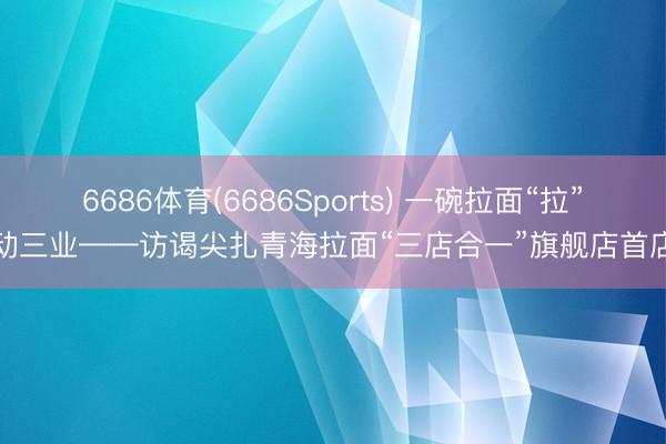 6686体育(6686Sports) 一碗拉面“拉”动三业——访谒尖扎青海拉面“三店合一”旗舰店首店