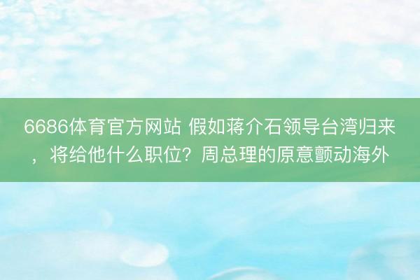 6686体育官方网站 假如蒋介石领导台湾归来，将给他什么职位？周总理的原意颤动海外