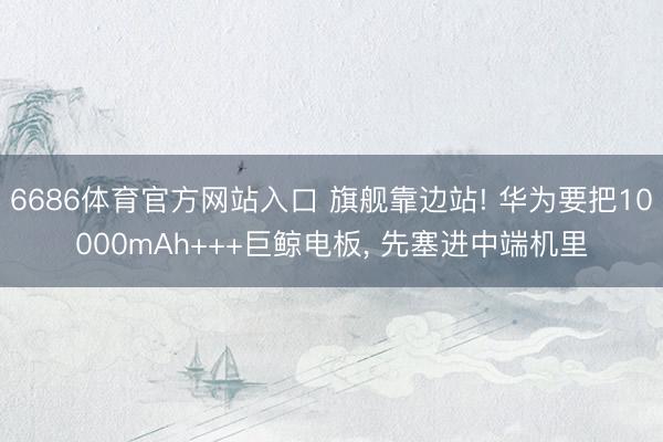 6686体育官方网站入口 旗舰靠边站! 华为要把10000mAh+++巨鲸电板， 先塞进中端机里