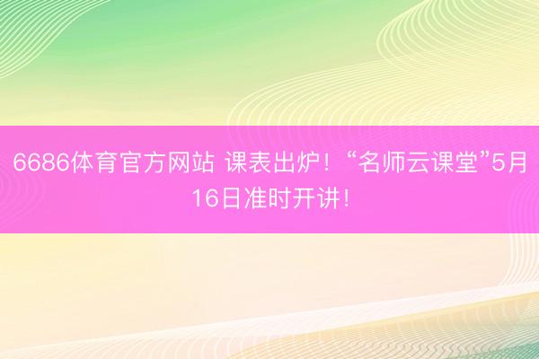 6686体育官方网站 课表出炉!“名师云课堂”5月16日准时开讲!