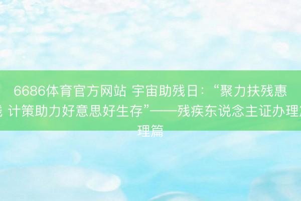 6686体育官方网站 宇宙助残日:“聚力扶残惠残 计策助力好意思好生存”——残疾东说念主证办理篇