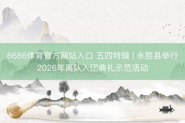 6686体育官方网站入口 五四特辑 | 永胜县举行2026年离队入团典礼示范活动