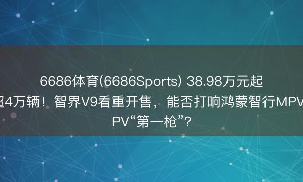 6686体育(6686Sports) 38.98万元起售，小订超4万辆！智界V9看重开售，能否打响鸿蒙智行MPV“第一枪”？