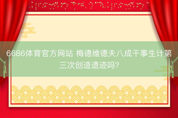 6686体育官方网站 梅德维德夫八成干事生计第三次创造遗迹吗？