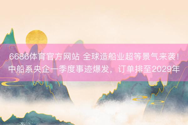 6686体育官方网站 全球造船业超等景气来袭！中船系央企一季度事迹爆发，订单排至2029年