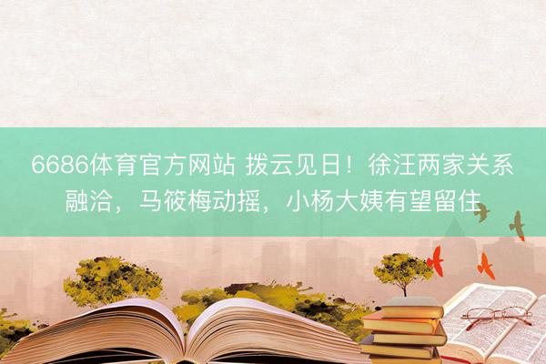 6686体育官方网站 拨云见日！徐汪两家关系融洽，马筱梅动摇，小杨大姨有望留住