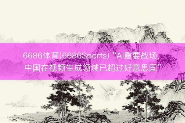 6686体育(6686Sports) “AI重要战场， 中国在视频生成领域已超过好意思国”