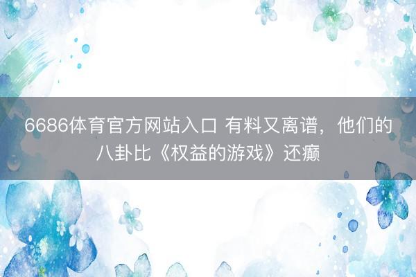 6686体育官方网站入口 有料又离谱，他们的八卦比《权益的游戏》还癫