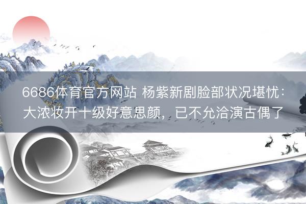 6686体育官方网站 杨紫新剧脸部状况堪忧：大浓妆开十级好意思颜，已不允洽演古偶了