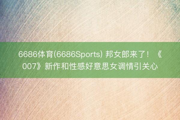 6686体育(6686Sports) 邦女郎来了！《007》新作和性感好意思女调情引关心