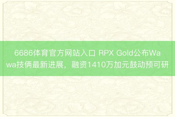 6686体育官方网站入口 RPX Gold公布Wawa技俩最新进展，融资1410万加元鼓动预可研