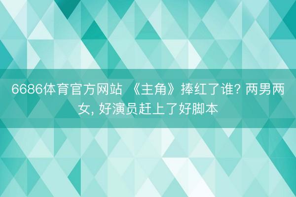 6686体育官方网站 《主角》捧红了谁? 两男两女， 好演员赶上了好脚本