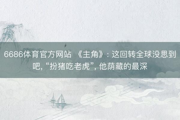 6686体育官方网站 《主角》: 这回转全球没思到吧， “扮猪吃老虎”， 他荫藏的最深