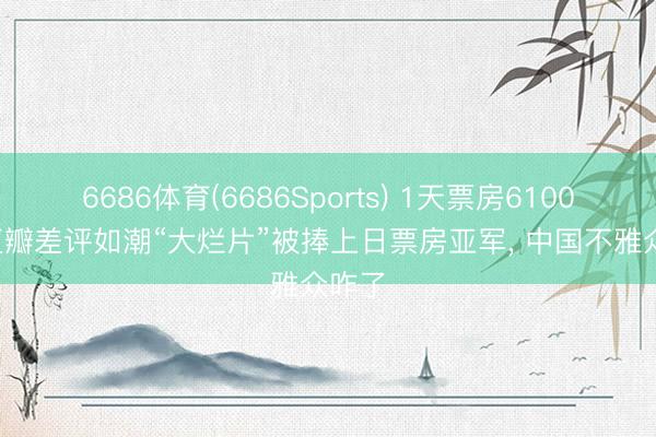 6686体育(6686Sports) 1天票房6100万， 豆瓣差评如潮“大烂片”被捧上日票房亚军， 中国不雅众咋了