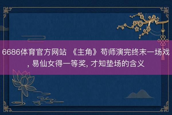 6686体育官方网站 《主角》苟师演完终末一场戏， 易仙女得一等奖， 才知垫场的含义