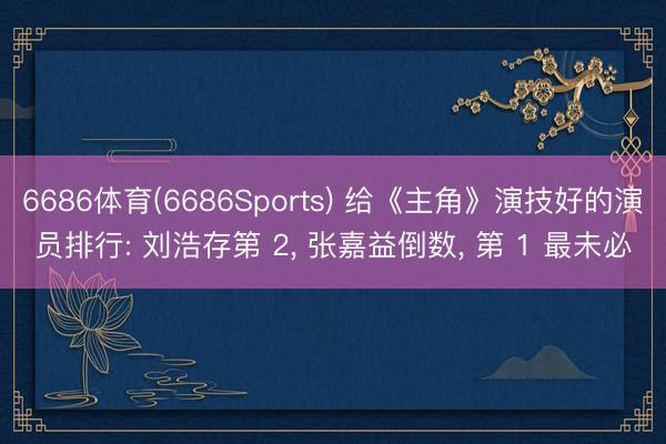 6686体育(6686Sports) 给《主角》演技好的演员排行: 刘浩存第 2， 张嘉益倒数， 第 1 最未必