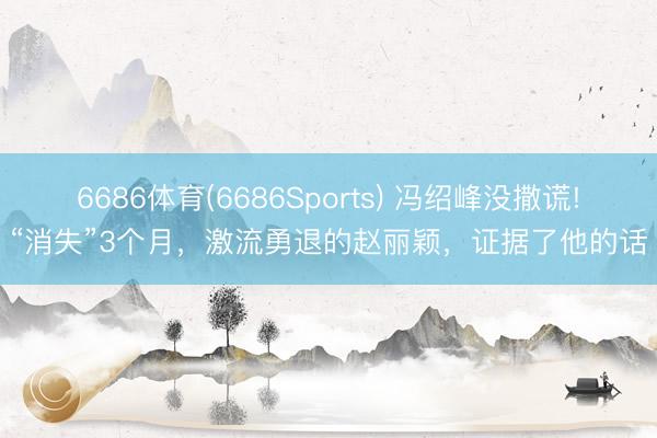 6686体育(6686Sports) 冯绍峰没撒谎!“消失”3个月，激流勇退的赵丽颖，证据了他的话